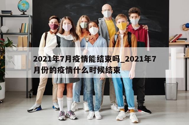 2021年7月疫情能结束吗_2021年7月份的疫情什么时候结束