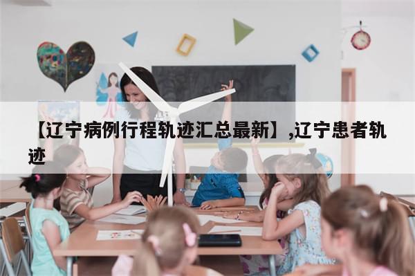 【辽宁病例行程轨迹汇总最新】,辽宁患者轨迹