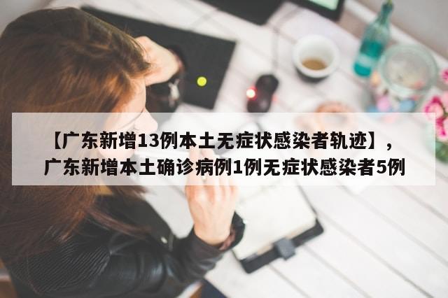 【广东新增13例本土无症状感染者轨迹】,广东新增本土确诊病例1例无症状感染者5例