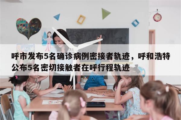 呼市发布5名确诊病例密接者轨迹，呼和浩特公布5名密切接触者在呼行程轨迹