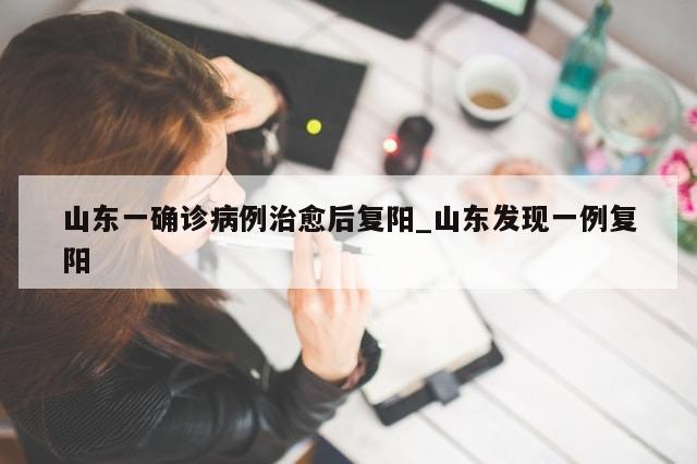 山东一确诊病例治愈后复阳_山东发现一例复阳