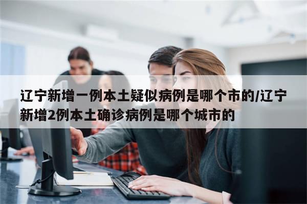 辽宁新增一例本土疑似病例是哪个市的/辽宁新增2例本土确诊病例是哪个城市的