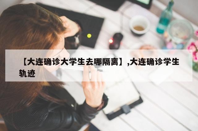 【大连确诊大学生去哪隔离】,大连确诊学生轨迹