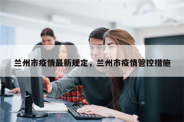 兰州市疫情最新规定，兰州市疫情管控措施