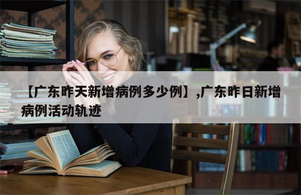 【广东昨天新增病例多少例】,广东昨日新增病例活动轨迹