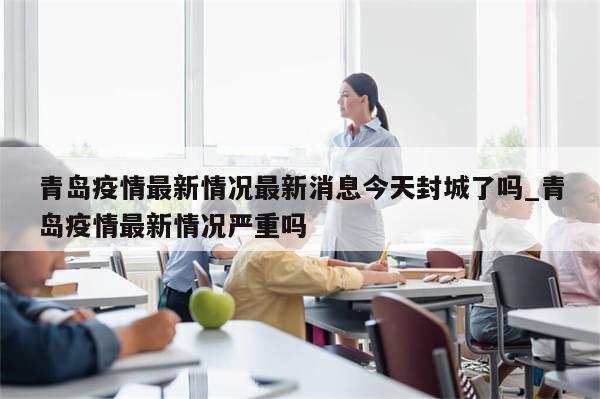 青岛疫情最新情况最新消息今天封城了吗_青岛疫情最新情况严重吗