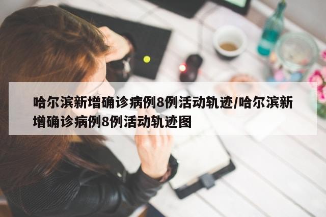 哈尔滨新增确诊病例8例活动轨迹/哈尔滨新增确诊病例8例活动轨迹图