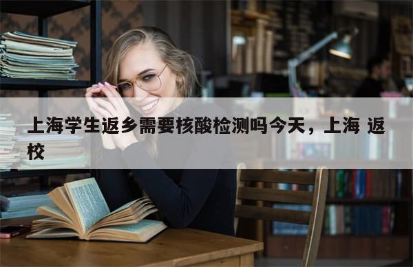 上海学生返乡需要核酸检测吗今天，上海 返校