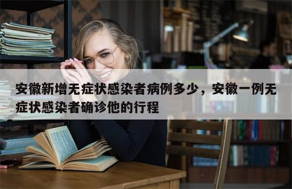 安徽新增无症状感染者病例多少，安徽一例无症状感染者确诊他的行程
