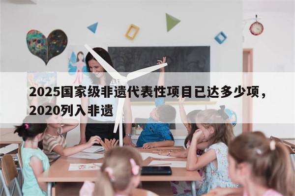 2025国家级非遗代表性项目已达多少项，2020列入非遗