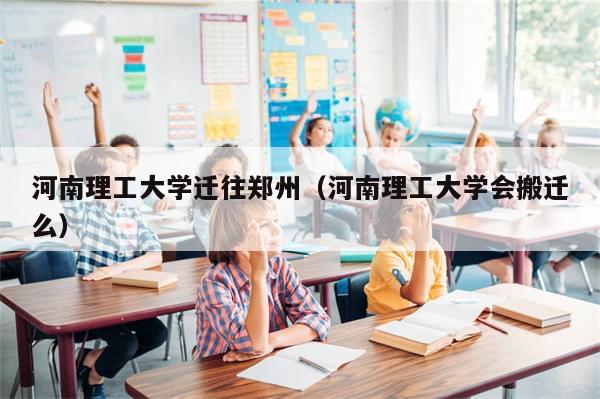 河南理工大学迁往郑州(河南理工大学会搬迁么)