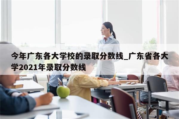 今年广东各大学校的录取分数线_广东省各大学2021年录取分数线