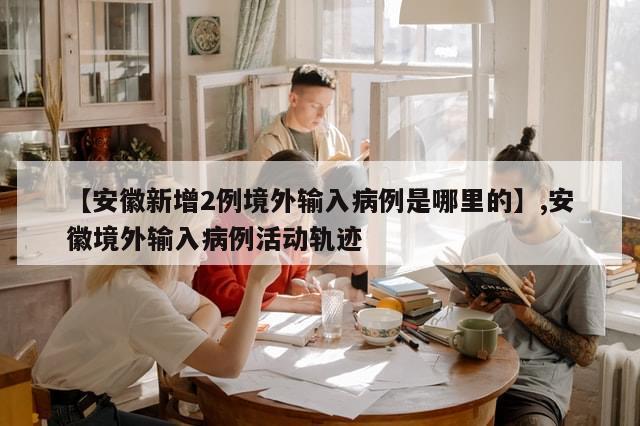 【安徽新增2例境外输入病例是哪里的】,安徽境外输入病例活动轨迹