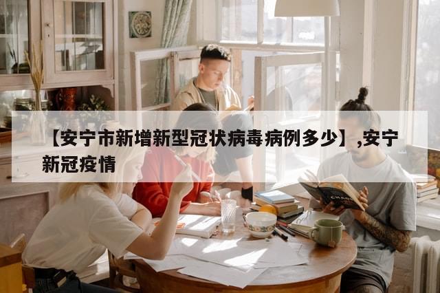 【安宁市新增新型冠状病毒病例多少】,安宁新冠疫情