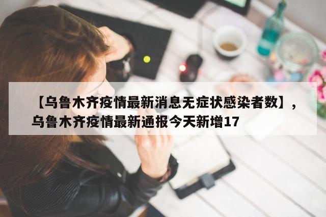 【乌鲁木齐疫情最新消息无症状感染者数】,乌鲁木齐疫情最新通报今天新增17