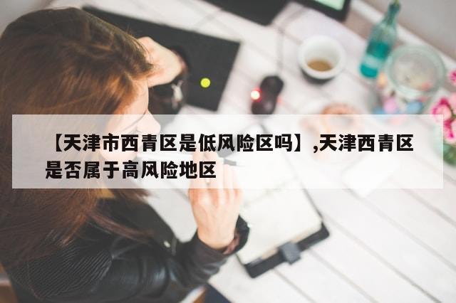 【天津市西青区是低风险区吗】,天津西青区是否属于高风险地区