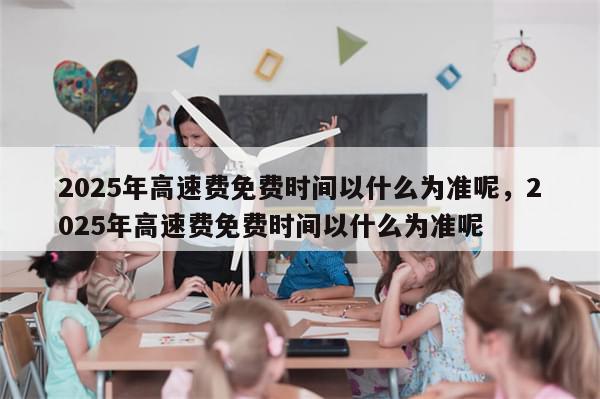 2025年高速费免费时间以什么为准呢，2025年高速费免费时间以什么为准呢