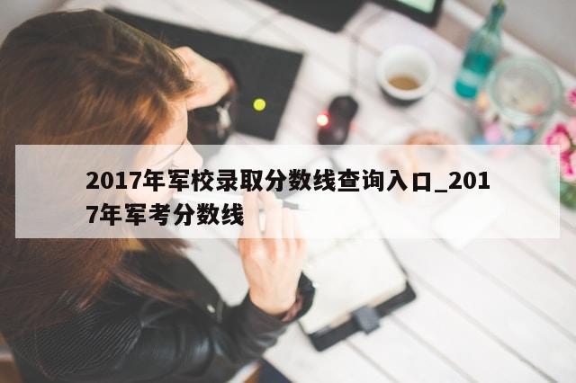 2017年军校录取分数线查询入口_2017年军考分数线