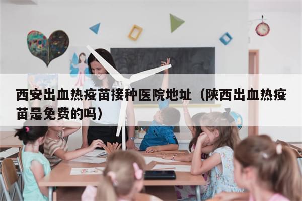 西安出血热疫苗接种医院地址（陕西出血热疫苗是免费的吗）