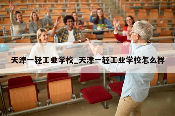 天津一轻工业学校_天津一轻工业学校怎么样