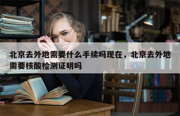 北京去外地需要什么手续吗现在，北京去外地需要核酸检测证明吗
