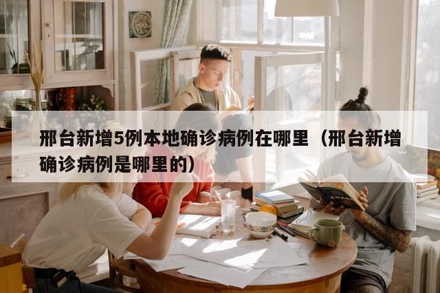 邢台新增5例本地确诊病例在哪里（邢台新增确诊病例是哪里的）