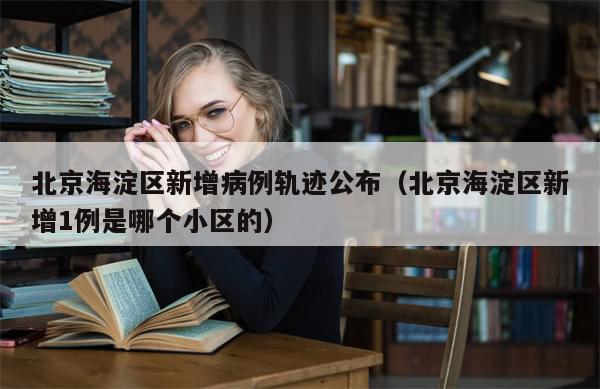 北京海淀区新增病例轨迹公布（北京海淀区新增1例是哪个小区的）