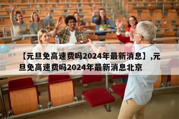 【元旦免高速费吗2024年最新消息】,元旦免高速费吗2024年最新消息北京