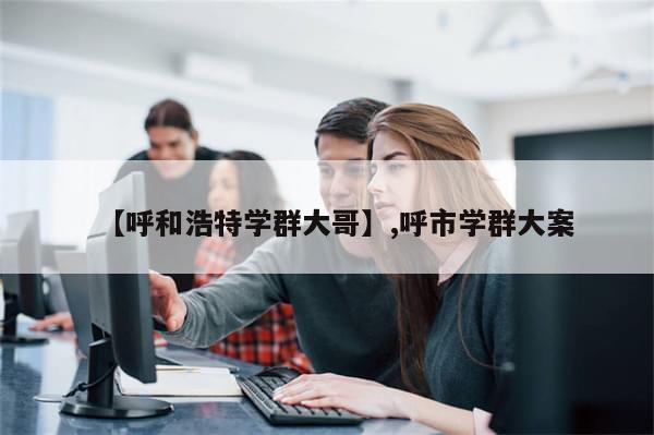 【呼和浩特学群大哥】,呼市学群大案