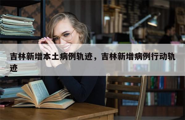 吉林新增本土病例轨迹，吉林新增病例行动轨迹