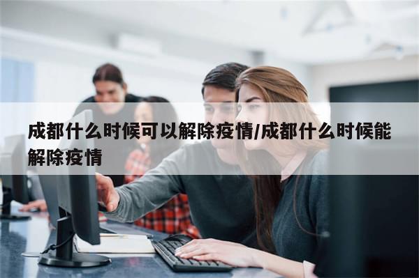 成都什么时候可以解除疫情/成都什么时候能解除疫情