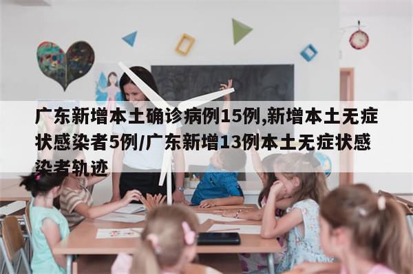 广东新增本土确诊病例15例,新增本土无症状感染者5例/广东新增13例本土无症状感染者轨迹