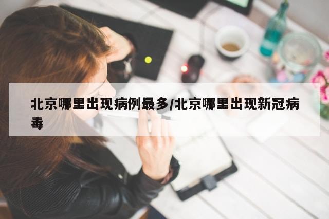 北京哪里出现病例最多/北京哪里出现新冠病毒