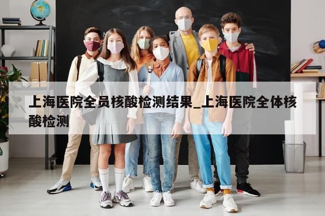 上海医院全员核酸检测结果_上海医院全体核酸检测