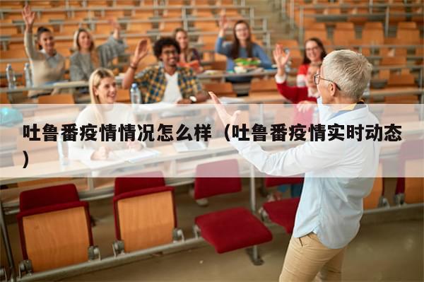 吐鲁番疫情情况怎么样（吐鲁番疫情实时动态）