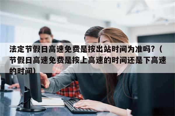 法定节假日高速免费是按出站时间为准吗?（节假日高速免费是按上高速的时间还是下高速的时间）