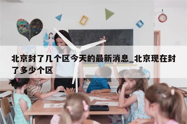 北京封了几个区今天的最新消息_北京现在封了多少个区