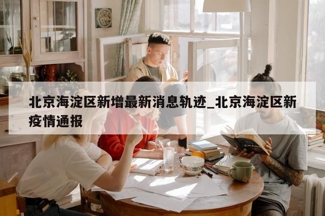 北京海淀区新增最新消息轨迹_北京海淀区新疫情通报