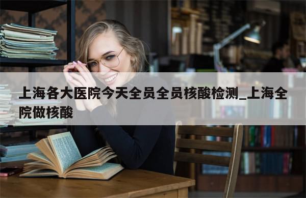 上海各大医院今天全员全员核酸检测_上海全院做核酸