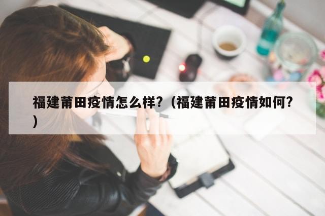 福建莆田疫情怎么样?（福建莆田疫情如何?）