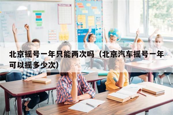 北京摇号一年只能两次吗（北京汽车摇号一年可以摇多少次）