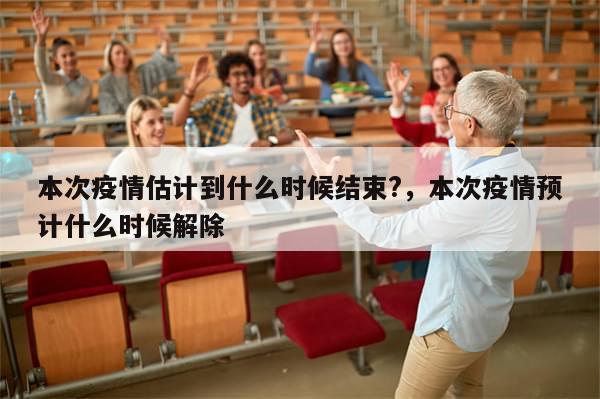 本次疫情估计到什么时候结束?，本次疫情预计什么时候解除
