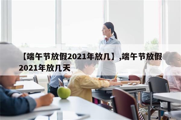 【端午节放假2021年放几】,端午节放假2021年放几天