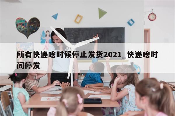 所有快递啥时候停止发货2021_快递啥时间停发