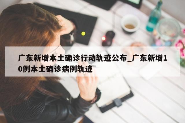 广东新增本土确诊行动轨迹公布_广东新增10例本土确诊病例轨迹