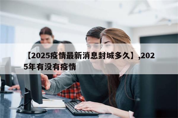 【2025疫情最新消息封城多久】,2025年有没有疫情