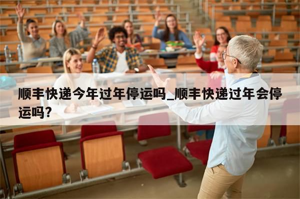 顺丰快递今年过年停运吗_顺丰快递过年会停运吗?