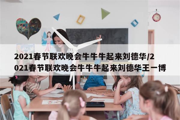2021春节联欢晚会牛牛牛起来刘德华/2021春节联欢晚会牛牛牛起来刘德华王一博