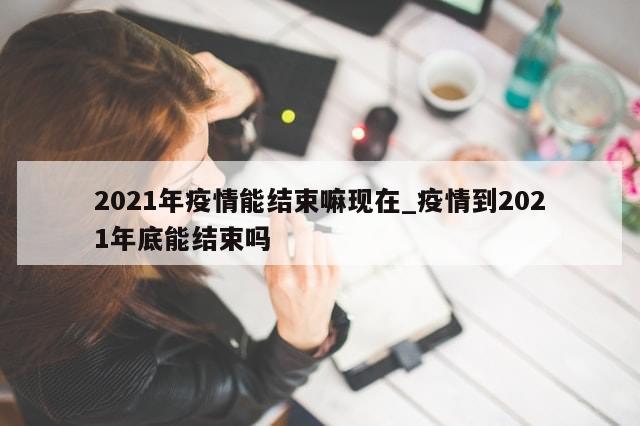 2021年疫情能结束嘛现在_疫情到2021年底能结束吗