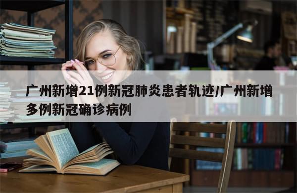 广州新增21例新冠肺炎患者轨迹/广州新增多例新冠确诊病例